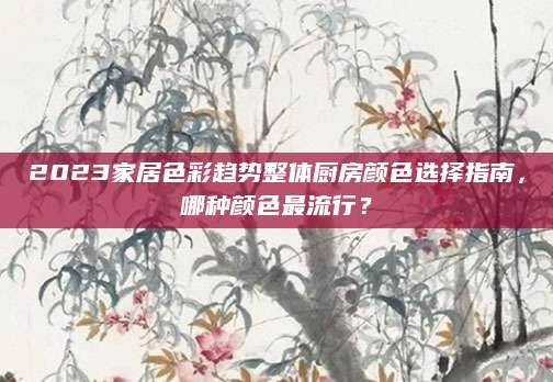 2023家居色彩趋势整体厨房颜色选择指南，哪种颜色最流行？
