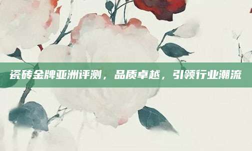 瓷砖金牌亚洲评测，品质卓越，引领行业潮流