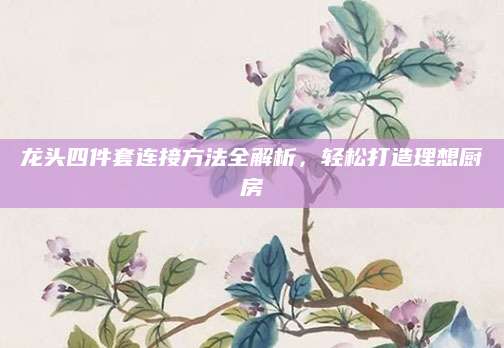 龙头四件套连接方法全解析，轻松打造理想厨房