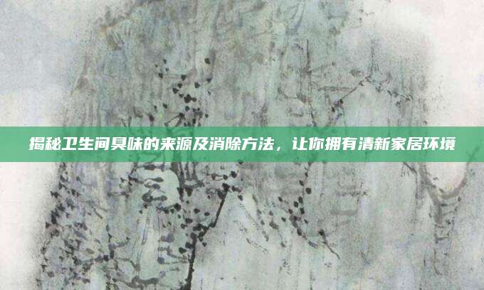 揭秘卫生间臭味的来源及消除方法，让你拥有清新家居环境