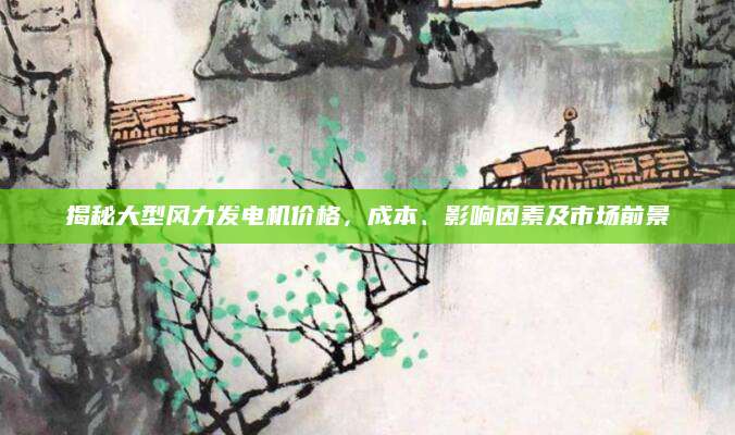 揭秘大型风力发电机价格，成本、影响因素及市场前景