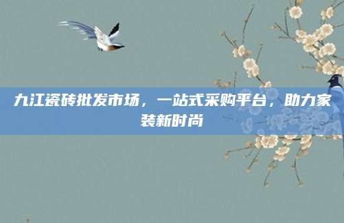 九江瓷砖批发市场，一站式采购平台，助力家装新时尚