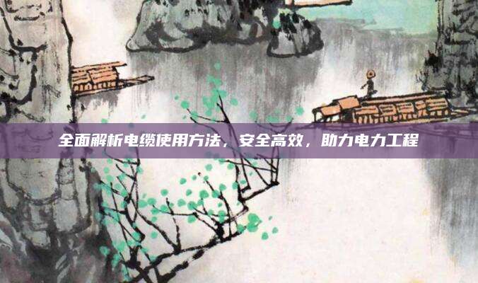 全面解析电缆使用方法，安全高效，助力电力工程