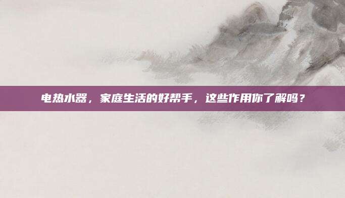 电热水器，家庭生活的好帮手，这些作用你了解吗？