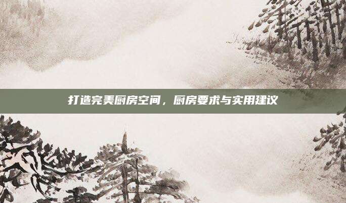 打造完美厨房空间，厨房要求与实用建议
