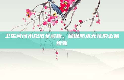 卫生间闭水规范全解析，确保防水无忧的必备步骤