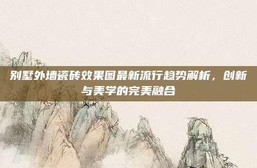 别墅外墙瓷砖效果图最新流行趋势解析，创新与美学的完美融合