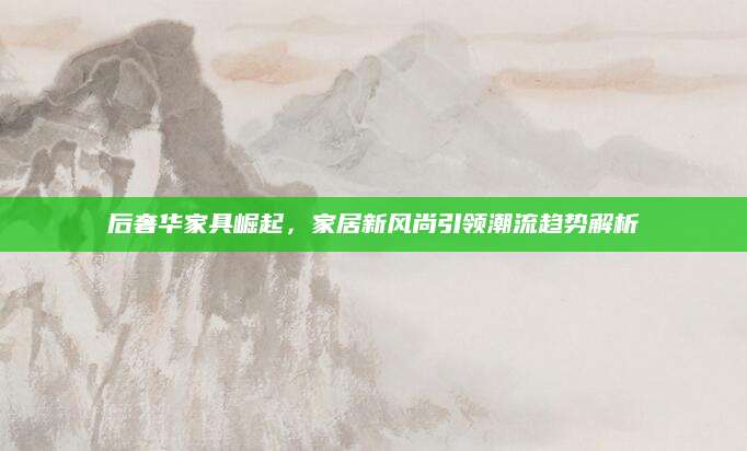 后奢华家具崛起，家居新风尚引领潮流趋势解析