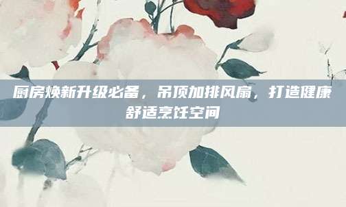 厨房焕新升级必备，吊顶加排风扇，打造健康舒适烹饪空间