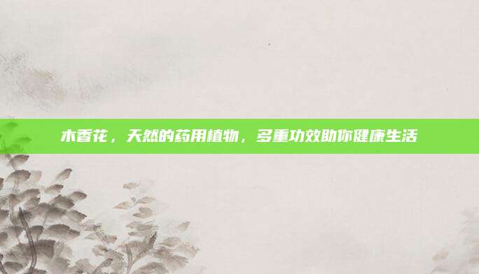 木香花，天然的药用植物，多重功效助你健康生活