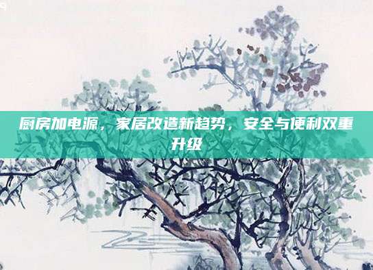 厨房加电源，家居改造新趋势，安全与便利双重升级