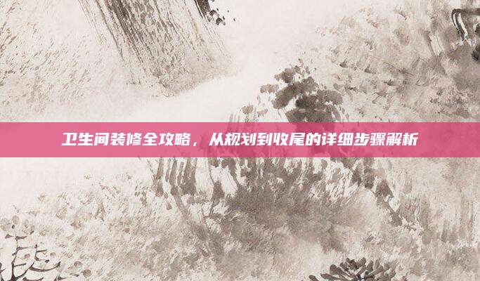 卫生间装修全攻略，从规划到收尾的详细步骤解析