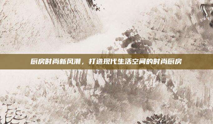 厨房时尚新风潮，打造现代生活空间的时尚厨房