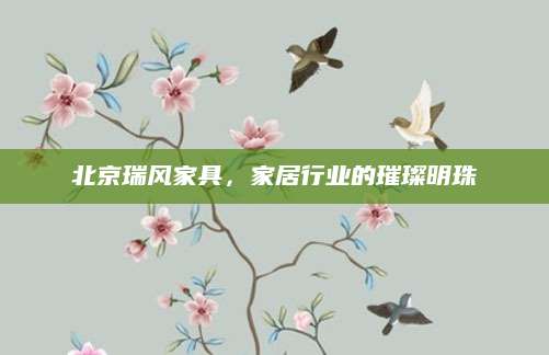 北京瑞风家具，家居行业的璀璨明珠
