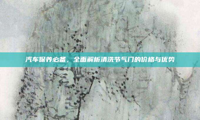 汽车保养必备，全面解析清洗节气门的价格与优势