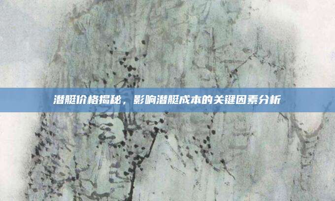 潜艇价格揭秘，影响潜艇成本的关键因素分析