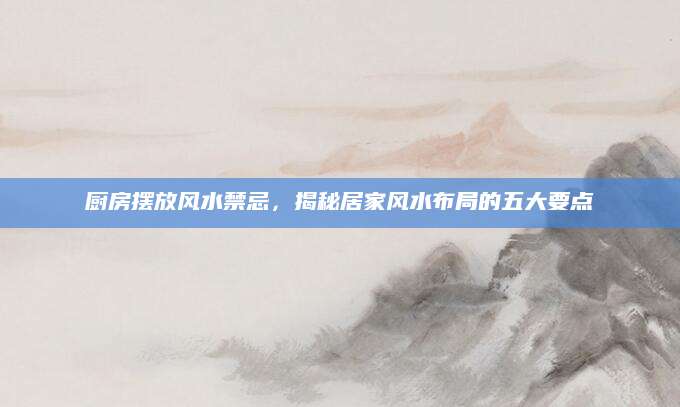 厨房摆放风水禁忌，揭秘居家风水布局的五大要点