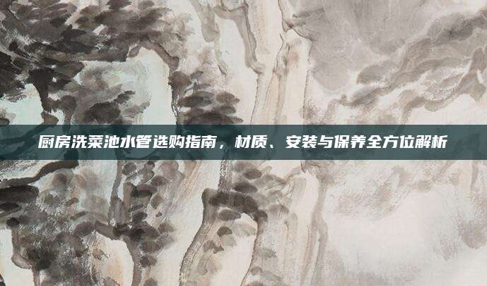 厨房洗菜池水管选购指南，材质、安装与保养全方位解析