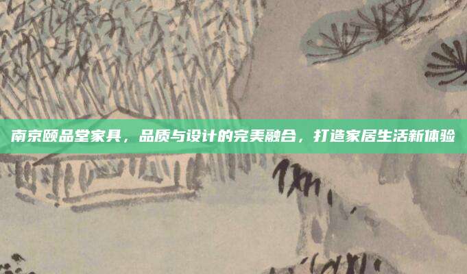 南京颐品堂家具，品质与设计的完美融合，打造家居生活新体验