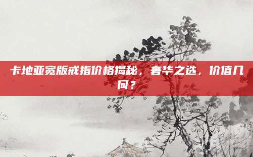 卡地亚宽版戒指价格揭秘，奢华之选，价值几何？