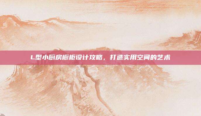L型小厨房橱柜设计攻略，打造实用空间的艺术