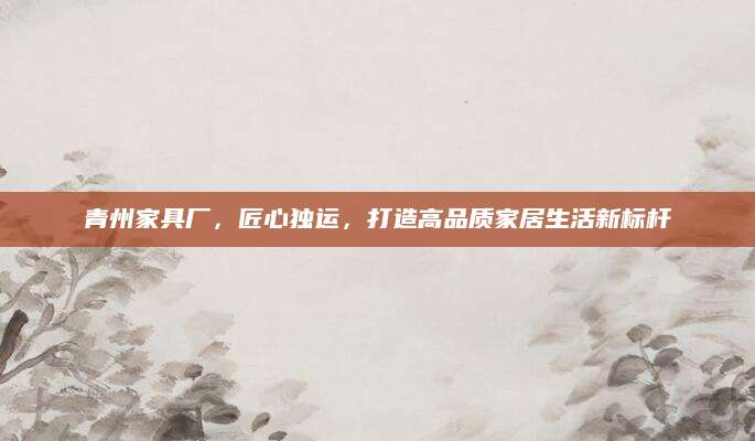 青州家具厂，匠心独运，打造高品质家居生活新标杆