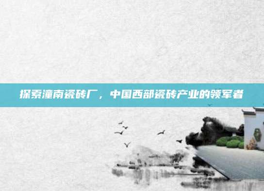 探索潼南瓷砖厂，中国西部瓷砖产业的领军者
