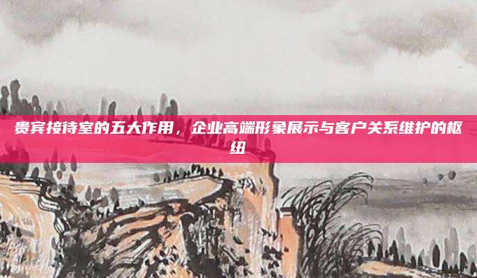 贵宾接待室的五大作用，企业高端形象展示与客户关系维护的枢纽