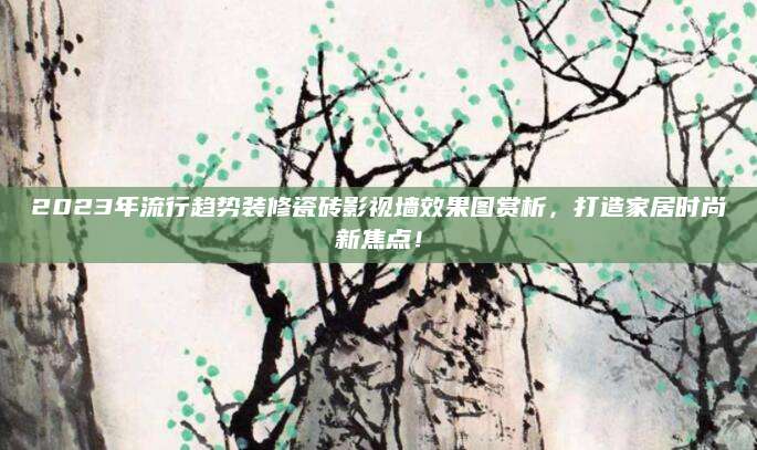 2023年流行趋势装修瓷砖影视墙效果图赏析，打造家居时尚新焦点！