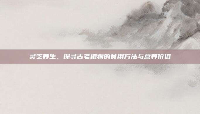 灵芝养生，探寻古老植物的食用方法与营养价值