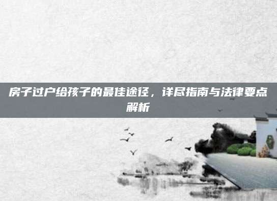 房子过户给孩子的最佳途径，详尽指南与法律要点解析
