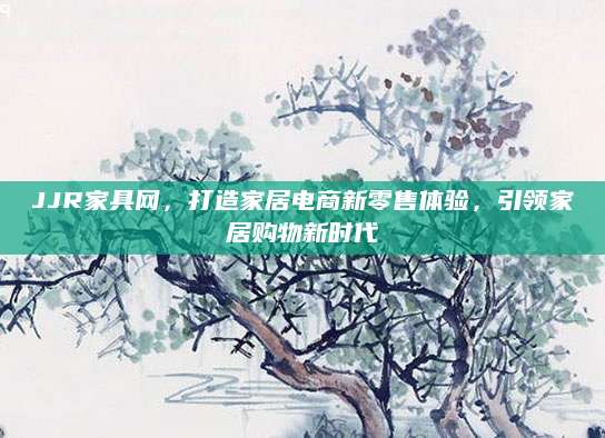 JJR家具网，打造家居电商新零售体验，引领家居购物新时代