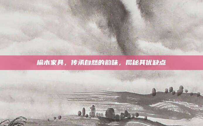 榆木家具，传承自然的韵味，揭秘其优缺点