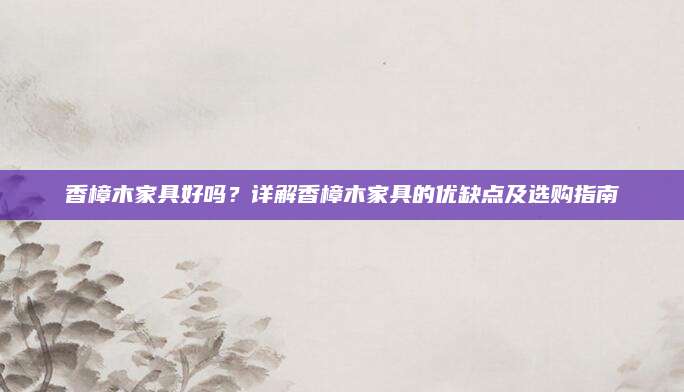 香樟木家具好吗？详解香樟木家具的优缺点及选购指南