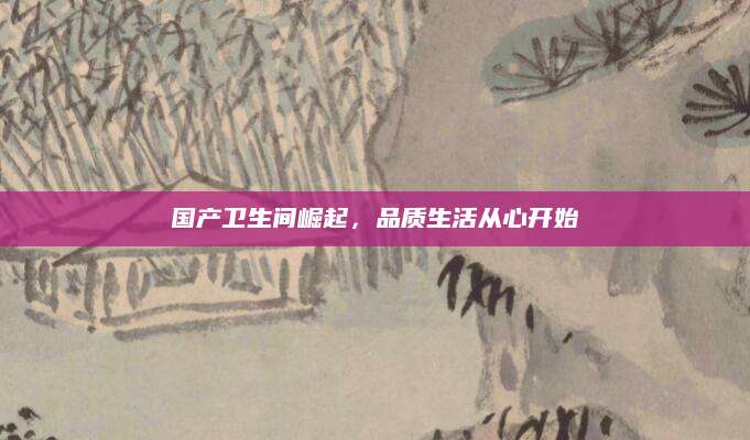 国产卫生间崛起，品质生活从心开始