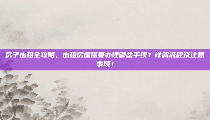 房子出租全攻略，出租房屋需要办理哪些手续？详解流程及注意事项！