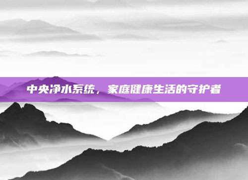 中央净水系统，家庭健康生活的守护者