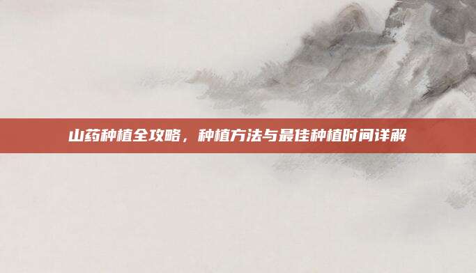 山药种植全攻略，种植方法与最佳种植时间详解