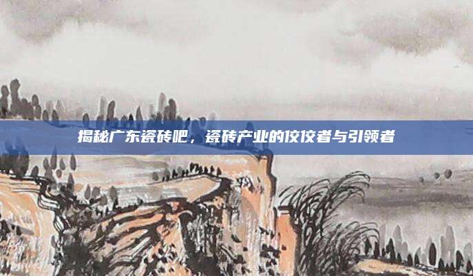 揭秘广东瓷砖吧，瓷砖产业的佼佼者与引领者