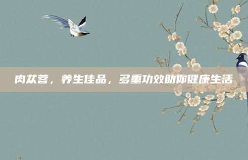 肉苁蓉，养生佳品，多重功效助你健康生活
