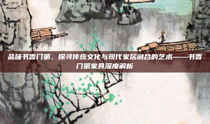 品味书香门第，探寻传统文化与现代家居融合的艺术——书香门第家具深度解析