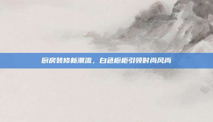 厨房装修新潮流，白色橱柜引领时尚风尚