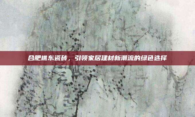 合肥樵东瓷砖，引领家居建材新潮流的绿色选择