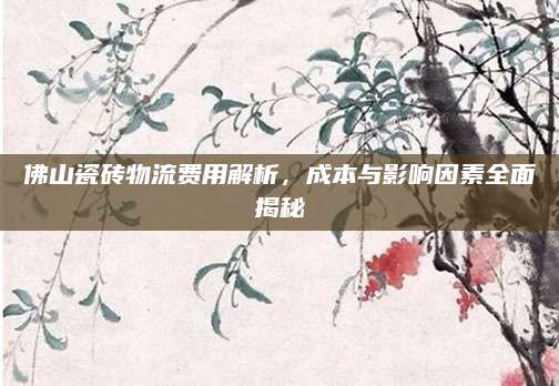 佛山瓷砖物流费用解析，成本与影响因素全面揭秘