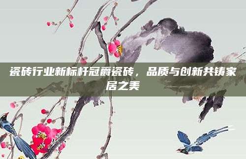 瓷砖行业新标杆冠爵瓷砖，品质与创新共铸家居之美