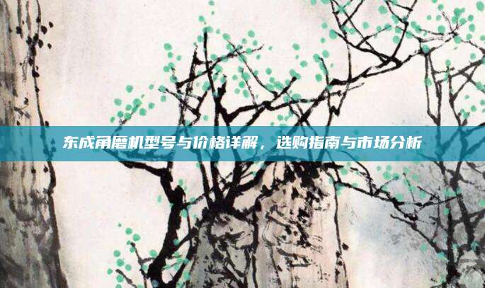 东成角磨机型号与价格详解，选购指南与市场分析