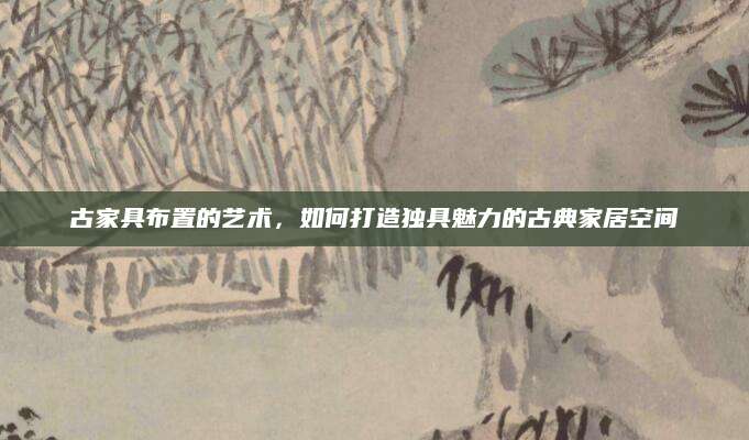 古家具布置的艺术，如何打造独具魅力的古典家居空间