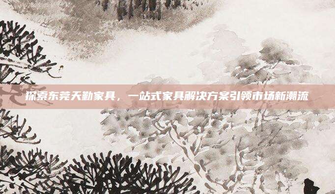 探索东莞天勤家具，一站式家具解决方案引领市场新潮流