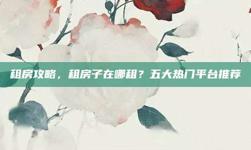 租房攻略，租房子在哪租？五大热门平台推荐