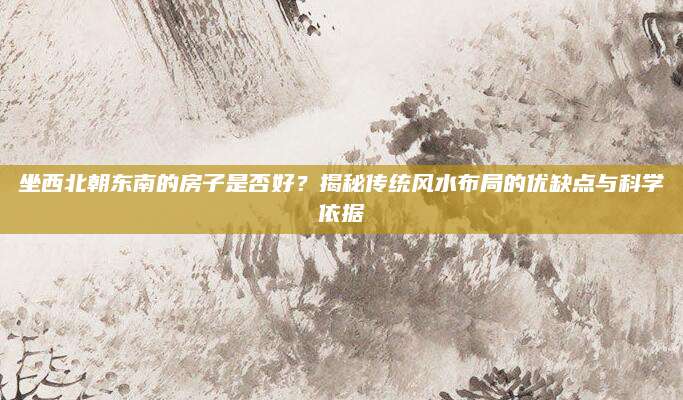 坐西北朝东南的房子是否好？揭秘传统风水布局的优缺点与科学依据